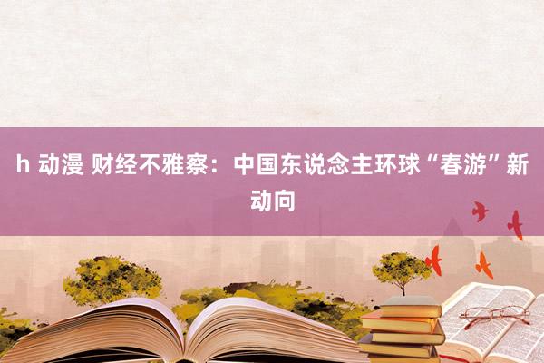 h 动漫 财经不雅察：中国东说念主环球“春游”新动向