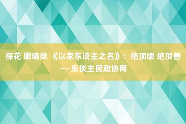 探花 眼睛妹 《以家东谈主之名》：绝顶暖 绝顶善——东谈主民政协网