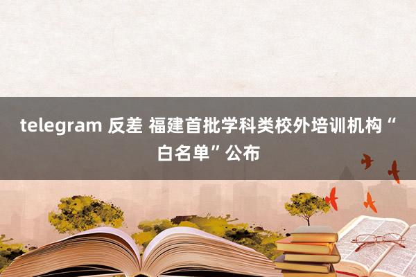 telegram 反差 福建首批学科类校外培训机构“白名单”公布