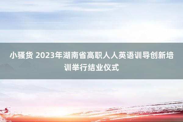 小骚货 2023年湖南省高职人人英语训导创新培训举行结业仪式