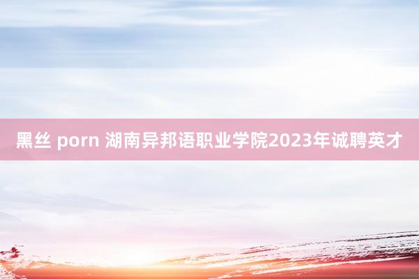 黑丝 porn 湖南异邦语职业学院2023年诚聘英才