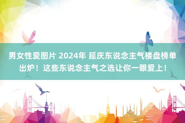 男女性爱图片 2024年 延庆东说念主气楼盘榜单出炉！这些东说念主气之选让你一眼爱上！