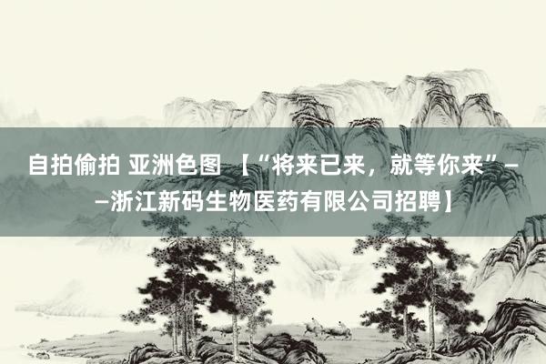 自拍偷拍 亚洲色图 【“将来已来，就等你来”——浙江新码生物医药有限公司招聘】