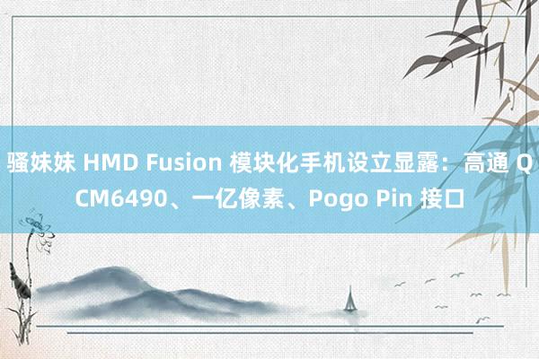 骚妹妹 HMD Fusion 模块化手机设立显露：高通 QCM6490、一亿像素、Pogo Pin 接口