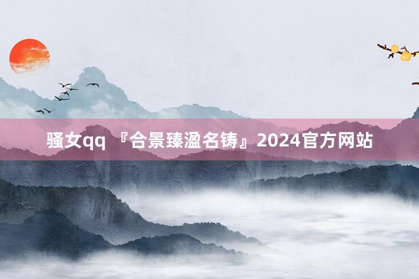 骚女qq 『合景臻溋名铸』2024官方网站