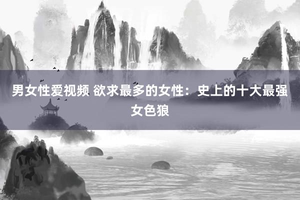 男女性爱视频 欲求最多的女性：史上的十大最强女色狼