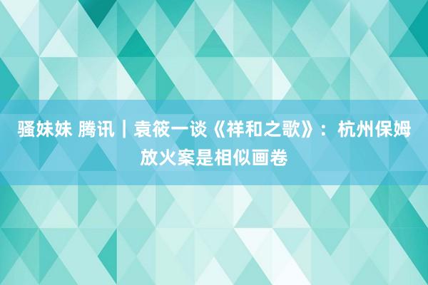 骚妹妹 腾讯｜袁筱一谈《祥和之歌》：杭州保姆放火案是相似画卷