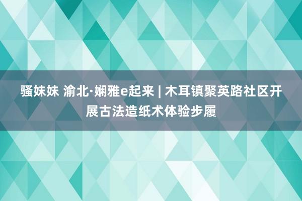 骚妹妹 渝北·娴雅e起来 | 木耳镇聚英路社区开展古法造纸术体验步履