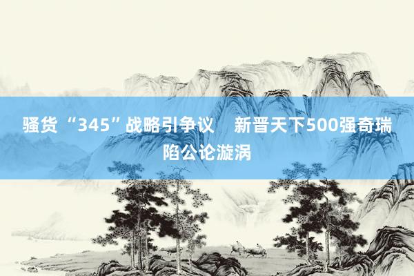 骚货 “345”战略引争议    新晋天下500强奇瑞陷公论漩涡